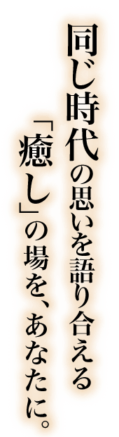 同じ時代の思いを語り合える「癒し」の場を、あなたに。